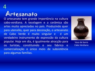 4ArtesanatoO artesanato tem grande importância na cultura cabo-verdiana. A tecelagem e a cerâmica são artes muito apreciadas no país. Produzindo quer para utensílio, quer para decoração, o artesanato de Cabo Verde é muito singular e  é um verdadeiro instrumento de expressão da cultura popular. Hoje em dia, é igualmente atracção para os turistas, constituindo o seu fabrico e comercialização o único meio de subsistência para algumas famílias.Vaso de barro Cabo Verdiano