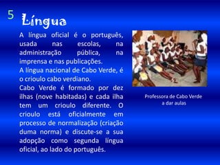 5LínguaA língua oficial é o português, usada nas escolas, na administração pública, na imprensa e nas publicações.A língua nacional de Cabo Verde, é o crioulo cabo verdiano. Cabo Verde é formado por dez ilhas (nove habitadas) e cada ilha tem um crioulo diferente. O crioulo está oficialmente em processo de normalização (criação duma norma) e discute-se a sua adopção como segunda língua oficial, ao lado do português.Professora de Cabo Verdea dar aulas