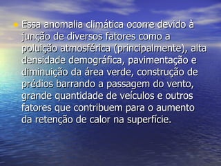 Essa anomalia climática ocorre devido à junção de diversos fatores como a poluição atmosférica (principalmente), alta densidade demográfica, pavimentação e diminuição da área verde, construção de prédios barrando a passagem do vento, grande quantidade de veículos e outros fatores que contribuem para o aumento da retenção de calor na superfície.  