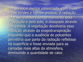 Em um local menos urbanizado, com mais áreas verdes e menos prédios, a radiação solar seria absorvida normalmente pela vegetação e pelo solo, e dissipada através dos ventos. A vegetação devolveria essa radiação através da evapotranspiração enquanto que a ausência de poluentes permitiria que parte da radiação refletisse na superfície e fosse enviada para as camadas mais altas da atmosfera, diminuindo a quantidade de calor.  