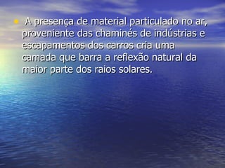 A presença de material particulado no ar, proveniente das chaminés de indústrias e escapamentos dos carros cria uma camada que barra a reflexão natural da maior parte dos raios solares. 