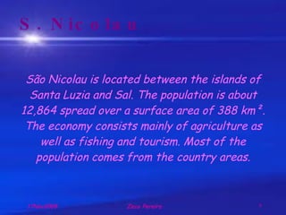 S. Nicolau São Nicolau is located between the islands of Santa Luzia and Sal. The population is about 12,864 spread over a surface area of 388 km². The economy consists mainly of agriculture as well as fishing and tourism. Most of the population comes from the country areas. 
