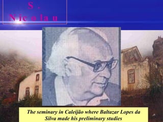 S. Nicolau Baltazar Lopes da Silva is the reference of the Capeverdean literature. Born in Caleijão, S. Nicolau, he made his studies in the local catholic seminary and then moved to S. Vicente and later to Portugal to further his studies. A lawyer, writer, teacher and a great lover of his motherland, his only book ‘Chiquinho’ was translated into many languages. His work is widely spread mainly through magazines. He was one of the founders of the literary movement “Claridade” by many considered as the foundation of the Capeverdean nationalism. The seminary in Caleijão where Baltazar Lopes da Silva made his preliminary studies 