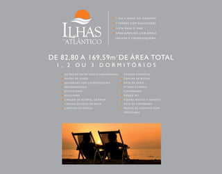 1 OU 2 VAGAS NA GARAGEM 
4 TORRE S COM E L EVADORES 
VISTA PARA O MAR 
APARTAMENTOS COM AMPLA 
SACADA E CHURRASQUEIRA 
DE 82,80 A 169,59m2 DE ÁREA TOTAL 
1 , 2 O U 3 D O R M I T Ó R I O S 
SALÕES DE FESTAS COM CHURRASQUEIRA 
SALÕES DE JOGOS 
QUIOSQUE S COM CHURRASQUEIRA 
BRINQUEDOTECA 
BICICLETÁRIO 
BOULEVARD 
CANCHA DE FUTEBOL DE AREIA 
CANCHA DE VÔL E I DE AREIA 
CANCHAS DE PADDL E 
CANCHA E SPORTI VA 
CANCHA DE BOCHA 
P ISTA DE SKATE 
F ITNESS EXTERNO 
PLAYGROUND 
E SPAÇO PET 
P I SCINA ADULTO E INFANTI L 
P ISTA DE CAMINHADA 
PRAÇAS DE CONVÍVIO COM 
P ERGOLADO 
 