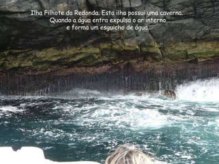 Ilha Filhote da Redonda. Esta ilha possui uma caverna.
Quando a água entra expulsa o ar interno
e forma um esguicho de água.
 