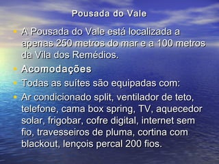 Pousada do ValePousada do Vale
• A Pousada do Vale está localizada aA Pousada do Vale está localizada a
apenas 250 metros do mar e a 100 metrosapenas 250 metros do mar e a 100 metros
da Vila dos Remédios.da Vila dos Remédios.
• AcomodaçõesAcomodações
• Todas as suítes são equipadas com:Todas as suítes são equipadas com:
• Ar condicionado split, ventilador de teto,Ar condicionado split, ventilador de teto,
telefone, cama box spring, TV, aquecedortelefone, cama box spring, TV, aquecedor
solar, frigobar, cofre digital, internet semsolar, frigobar, cofre digital, internet sem
fio, travesseiros de pluma, cortina comfio, travesseiros de pluma, cortina com
blackout, lençois percal 200 fios.blackout, lençois percal 200 fios.
 