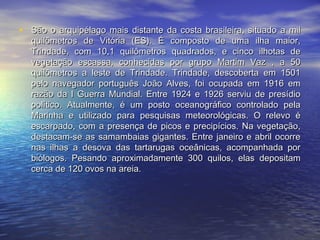 • São o arquipélago mais distante da costa brasileira, situado a milSão o arquipélago mais distante da costa brasileira, situado a mil
quilômetros de Vitória (ES). É composto de uma ilha maior,quilômetros de Vitória (ES). É composto de uma ilha maior,
Trindade, com 10,1 quilômetros quadrados, e cinco ilhotas deTrindade, com 10,1 quilômetros quadrados, e cinco ilhotas de
vegetação escassa, conhecidas por grupo Martim Vaz , a 50vegetação escassa, conhecidas por grupo Martim Vaz , a 50
quilômetros a leste de Trindade. Trindade, descoberta em 1501quilômetros a leste de Trindade. Trindade, descoberta em 1501
pelo navegador português João Alves, foi ocupada em 1916 empelo navegador português João Alves, foi ocupada em 1916 em
razão da I Guerra Mundial. Entre 1924 e 1926 serviu de presídiorazão da I Guerra Mundial. Entre 1924 e 1926 serviu de presídio
político. Atualmente, é um posto oceanográfico controlado pelapolítico. Atualmente, é um posto oceanográfico controlado pela
Marinha e utilizado para pesquisas meteorológicas. O relevo éMarinha e utilizado para pesquisas meteorológicas. O relevo é
escarpado, com a presença de picos e precipícios. Na vegetação,escarpado, com a presença de picos e precipícios. Na vegetação,
destacam-se as samambaias gigantes. Entre janeiro e abril ocorredestacam-se as samambaias gigantes. Entre janeiro e abril ocorre
nas ilhas a desova das tartarugas oceânicas, acompanhada pornas ilhas a desova das tartarugas oceânicas, acompanhada por
biólogos. Pesando aproximadamente 300 quilos, elas depositambiólogos. Pesando aproximadamente 300 quilos, elas depositam
cerca de 120 ovos na areia.cerca de 120 ovos na areia.
 