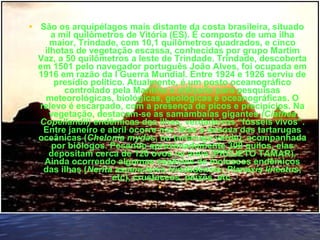 • São os arquipélagos mais distante da costa brasileira, situado
a mil quilômetros de Vitória (ES). É composto de uma ilha
maior, Trindade, com 10,1 quilômetros quadrados, e cinco
ilhotas de vegetação escassa, conhecidas por grupo Martim
Vaz, a 50 quilômetros a leste de Trindade. Trindade, descoberta
em 1501 pelo navegador português João Alves, foi ocupada em
1916 em razão da I Guerra Mundial. Entre 1924 e 1926 serviu de
presídio político. Atualmente, é um posto oceanográfico
controlado pela Marinha e utilizado para pesquisas
meteorológicas, biológicas, geológicas e oceanográficas. O
relevo é escarpado, com a presença de picos e precipícios. Na
vegetação, destacam-se as samambaias gigantes (Ciathea
Copellandii) endêmicas das ilhas, verdadeiros “fósseis vivos”.
Entre janeiro e abril ocorre nas ilhas a desova das tartarugas
oceânicas (Chelonia mydas, ou tartaruga-verde), acompanhada
por biólogos. Pesando aproximadamente 300 quilos, elas
depositam cerca de 120 ovos na areia (PROJETO TAMAR).
Ainda ocorrendo algumas espécies de moluscos endêmicos
das ilhas (Nerita ascencionis trindadensis; Planaxis lineatus;
etc), crustaceos, peixes, etc.
•   
 