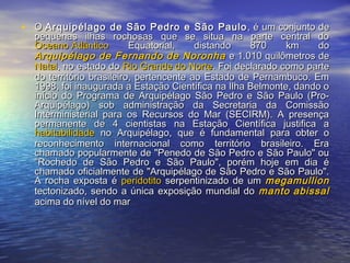 • OO Arquipélago de São Pedro e São PauloArquipélago de São Pedro e São Paulo , é um conjunto de, é um conjunto de
pequenas ilhas rochosas que se situa na parte central dopequenas ilhas rochosas que se situa na parte central do
Oceano AtlânticoOceano Atlântico Equatorial, distando 870 km doEquatorial, distando 870 km do
Arquipélago de Fernando de NoronhaArquipélago de Fernando de Noronha e 1.010 quilômetros dee 1.010 quilômetros de
NatalNatal, no estado do, no estado do Rio Grande do NorteRio Grande do Norte. Foi declarado como parte. Foi declarado como parte
do território brasileiro, pertencente ao Estado de Pernambuco. Emdo território brasileiro, pertencente ao Estado de Pernambuco. Em
1998, foi inaugurada a Estação Científica na Ilha Belmonte, dando o1998, foi inaugurada a Estação Científica na Ilha Belmonte, dando o
início do Programa de Arquipélago São Pedro e São Paulo (Pro-início do Programa de Arquipélago São Pedro e São Paulo (Pro-
Arquipélago) sob administração da Secretaria da ComissãoArquipélago) sob administração da Secretaria da Comissão
Interministerial para os Recursos do Mar (SECIRM). A presençaInterministerial para os Recursos do Mar (SECIRM). A presença
permanente de 4 cientistas na Estação Científica justifica apermanente de 4 cientistas na Estação Científica justifica a
habitabilidadehabitabilidade no Arquipélago, que é fundamental para obter ono Arquipélago, que é fundamental para obter o
reconhecimento internacional como território brasileiro. Erareconhecimento internacional como território brasileiro. Era
chamado popularmente de "Penedo de São Pedro e São Paulo" ouchamado popularmente de "Penedo de São Pedro e São Paulo" ou
"Rochedo de São Pedro e São Paulo", porém hoje em dia é"Rochedo de São Pedro e São Paulo", porém hoje em dia é
chamado oficialmente de "Arquipélago de São Pedro e São Paulo".chamado oficialmente de "Arquipélago de São Pedro e São Paulo".
A rocha exposta éA rocha exposta é peridotitoperidotito serpentinizado de umserpentinizado de um megamullionmegamullion
tectonizado, sendo a única exposição mundial dotectonizado, sendo a única exposição mundial do manto abissalmanto abissal
acima do nível do maracima do nível do mar
 