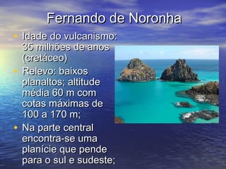 Fernando de NoronhaFernando de Noronha
• Idade do vulcanismo:Idade do vulcanismo:
35 milhões de anos35 milhões de anos
(cretáceo)(cretáceo)
• Relevo: baixosRelevo: baixos
planaltos; altitudeplanaltos; altitude
média 60 m commédia 60 m com
cotas máximas decotas máximas de
100 a 170 m;100 a 170 m;
• Na parte centralNa parte central
encontra-se umaencontra-se uma
planície que pendeplanície que pende
para o sul e sudeste;para o sul e sudeste;
 