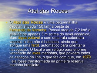 Atol das RocasAtol das Rocas
• OO Atol das RocasAtol das Rocas é uma pequena ilhaé uma pequena ilha
circular, situada 150 km² a oeste decircular, situada 150 km² a oeste de
Fernando de NoronhaFernando de Noronha. Possui área de 7,2 km² e. Possui área de 7,2 km² e
altitude de apenas 3 m acima do nível oceânico.altitude de apenas 3 m acima do nível oceânico.
SemSem água potávelágua potável e com uma rala coberturae com uma rala cobertura
vegetal, a ilha não é habitada, ainda quevegetal, a ilha não é habitada, ainda que
abrigue umaabrigue uma farolfarol, automático para orientar a, automático para orientar a
navegação. O local é um refúgio para enormenavegação. O local é um refúgio para enorme
variedade devariedade de avesaves marinhas, que povoam todosmarinhas, que povoam todos
os espaços da ilha, o que fez com que, emos espaços da ilha, o que fez com que, em 19791979
, ela fosse transformada na primeira reserva, ela fosse transformada na primeira reserva
marinha brasileira.marinha brasileira.
 