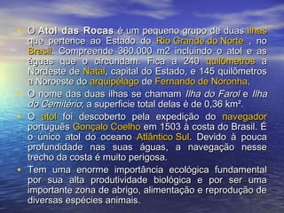 • OO Atol das RocasAtol das Rocas é um pequeno grupo de duasé um pequeno grupo de duas ilhasilhas
que pertence ao Estado doque pertence ao Estado do Rio Grande do NorteRio Grande do Norte , no, no
BrasilBrasil. Compreende 360.000 m2 incluindo o atol e as. Compreende 360.000 m2 incluindo o atol e as
águas que o circundam. Fica a 240águas que o circundam. Fica a 240 quilômetrosquilômetros aa
Nordeste deNordeste de NatalNatal, capital do Estado, e 145 quilômetros, capital do Estado, e 145 quilômetros
a Noroeste doa Noroeste do arquipélagoarquipélago dede Fernando de NoronhaFernando de Noronha..
• O nome das duas ilhas se chamamO nome das duas ilhas se chamam Ilha do FarolIlha do Farol ee IlhaIlha
do Cemitériodo Cemitério; a superficie total delas é de 0,36 km².; a superficie total delas é de 0,36 km².
• OO atolatol foi descoberto pela expedição dofoi descoberto pela expedição do navegadornavegador
portuguêsportuguês Gonçalo CoelhoGonçalo Coelho em 1503 à costa do Brasil. Éem 1503 à costa do Brasil. É
o único atol do oceanoo único atol do oceano Atlântico SulAtlântico Sul. Devido à pouca. Devido à pouca
profundidade nas suas águas, a navegação nesseprofundidade nas suas águas, a navegação nesse
trecho da costa é muito perigosa.trecho da costa é muito perigosa.
• Tem uma enorme importância ecológica fundamentalTem uma enorme importância ecológica fundamental
por sua alta produtividade biológica e por ser umapor sua alta produtividade biológica e por ser uma
importante zona de abrigo, alimentação e reprodução deimportante zona de abrigo, alimentação e reprodução de
diversas espécies animais.diversas espécies animais.
 
