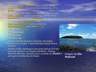 • AbrolhosAbrolhos é umé um arquipélagoarquipélago que localiza-se noque localiza-se no
Oceano AtlânticoOceano Atlântico, no sul do litoral estado da, no sul do litoral estado da BahiaBahia,,
BrasilBrasil..
• É constituído por cincoÉ constituído por cinco ilhasilhas, estando a trinta e seis, estando a trinta e seis
milhas náuticasmilhas náuticas (aproximadamente setenta e dois(aproximadamente setenta e dois
quilômetrosquilômetros) da costa de) da costa de CaravelasCaravelas..
• As cinco ilhas doAs cinco ilhas do arquipélagoarquipélago são:são:
• Ilha Santa BárbaraIlha Santa Bárbara (sob controle da(sob controle da
Marinha do BrasilMarinha do Brasil, onde está o, onde está o farolfarol););
• Ilha SiribaIlha Siriba;;
• Ilha RedondaIlha Redonda;;
• Ilha SuesteIlha Sueste;;
• Ilha GuaritaIlha Guarita..
• As duas últimas (Sueste e Guarita) são áreasAs duas últimas (Sueste e Guarita) são áreas
intangíveis, ou seja, o desembarque nestas ilhas éintangíveis, ou seja, o desembarque nestas ilhas é
proibido.proibido.
• As ilhas estão dispersas numa área total de 913 km²,As ilhas estão dispersas numa área total de 913 km²,
área que pertence ao Parque Abrolhos - Parqueárea que pertence ao Parque Abrolhos - Parque
Nacional Marinho, estando sob o controle doNacional Marinho, estando sob o controle do IBAMAIBAMA ee
com apoio da Marinha do Brasil.com apoio da Marinha do Brasil.
Imagem da Ilha
Redonda
 