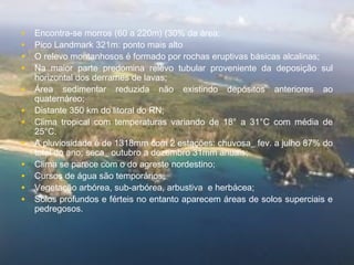 • Encontra-se morros (60 a 220m) (30% da área;
• Pico Landmark 321m: ponto mais alto
• O relevo montanhosos é formado por rochas eruptivas básicas alcalinas;
• Na maior parte predomina relevo tubular proveniente da deposição sul
horizontal dos derrames de lavas;
• Área sedimentar reduzida não existindo depósitos anteriores ao
quaternáreo;
• Distante 350 km do litoral do RN;
• Clima tropical com temperaturas variando de 18° a 31°C com média de
25°C.
• A pluviosidade é de 1318mm com 2 estações: chuvosa_ fev. a julho 87% do
total do ano; seca_ outubro a dezembro 31mm anuais;
• Clima se parece com o do agreste nordestino;
• Cursos de água são temporários;
• Vegetação arbórea, sub-arbórea, arbustiva e herbácea;
• Solos profundos e férteis no entanto aparecem áreas de solos superciais e
pedregosos.
 