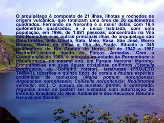 • O arquipélago é composto de 21 ilhas, ilhotas e rochedos de
origem vulcânica, que totalizam uma área de 26 quilômetros
quadrados. Fernando de Noronha é a maior delas, com 18,4
quilômetros quadrados, e a única habitada, com uma
população, em 1996, de 1.881 pessoas, concentrada na Vila
dos Remédios e as outras principais ilhas do arquipélago são
Dois Irmãos, Sela Gineta, Rata, Meio, Rasa, São José, Morro
Branco, Morro da Viúva e Ilha do Frade. Situada a 345
quilômetros do Rio Grande do Norte, foi de 1942 a 1987
território federal ligado às Forças Armadas. Com a
Constituição de 1988, é anexada ao estado de Pernambuco e
transformada, no mesmo ano, em Parque Nacional Marinho.
Encontram-se em suas águas cristalinas golfinhos (Stenella
longirostris, ou Golfinho rotator), tartarugas (PROJETO
TAMAR), tubarões e quinze tipos de corais e muitas espécies
endêmicas de moluscos (Malea pomum noronhensis;
Argopecten noronhensis; Collisella noronhensis; Nodilittorina
vermeijii; etc.). O acesso de turistas, porém, é controlado.
Algumas áreas só podem ser visitadas com autorização do
Instituto Brasileiro do Meio Ambiente e dos Recursos Naturais
Renováveis (Ibama).
 