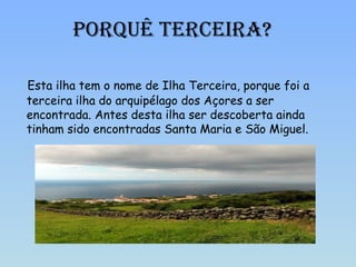Porquê terceira? Esta ilha tem o nome de Ilha Terceira, porque foi a terceira ilha do arquipélago dos Açores a ser encontrada. Antes desta ilha ser descoberta ainda tinham sido encontradas Santa Maria e São Miguel. Porquê Terceira? 