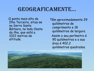 Geograficamente… O ponto mais alto da Ilha Terceira, situa-se na Serra Santa Bárbara, no lado Oeste da ilha, que está a 1022 metros de altitude. Têm aproximadamente 29 quilómetros de comprimento e 18 quilómetros de largura. Assim o seu perímetro é 90 quilómetros e a sua área é 402,2 quilómetros quadrados. 
