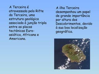 A Terceira é atravessada pelo Rifte da Terceira, uma estrutura geológica associada à junção tripla entre as placas tectónicas Euro-asiática, Africana e Americana. A ilha Terceira desempenhou um papel de grande importância por altura dos Descobrimentos, devido à sua boa localização geográfica. 