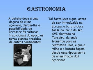 Gastronomia A batata-doce é uma doçura do clima açoriano, deram-lhe a possibilidade de acrescer às culturas tradicionais da época as novas plantas trazidas de outros continentes.  Tal facto leva a que, antes de ser introduzido na Europa, a batata-doce fosse no início do séc. XVI plantada na Terceira, de onde transitou para as restantes ilhas, e que o milho e a batata façam desde essa época parte de alimentação dos açorianos.  