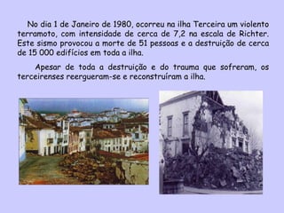 No dia 1 de Janeiro de 1980, ocorreu na ilha Terceira um violento terramoto, com intensidade de cerca de 7,2 na escala de Richter. Este sismo provocou a morte de 51 pessoas e a destruição de cerca de 15 000 edifícios em toda a ilha. Apesar de toda a destruição e do trauma que sofreram, os terceirenses reergueram-se e reconstruíram a ilha. 