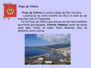 Praia da Vitória Praia da Vitória  é a outra cidade da Ilha Terceira.  Localiza-se na costa oriental da ilha e é sede de um município com 11 freguesias. Foi na Praia da Vitória que nasceu um dos mais notáveis escritores portugueses,  Vitorino Nemésio , autor de obras como  Mau Tempo no Canal ,  Festa Redonda ,  Paço do Milhafre , entre outras. 