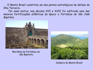 O Monte Brasil constituía um dos pontos estratégicos de defesa da Ilha Terceira.  Por esse motivo, nos séculos XVI e XVII foi edificada uma das maiores fortificações atlânticas da época: a  Fortaleza de São João Baptista .  Muralhas da Fortaleza de São Baptista Caldeira do Monte Brasil 