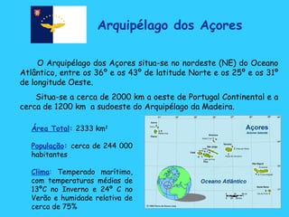 Arquipélago dos Açores O Arquipélago dos Açores situa-se no nordeste (NE) do Oceano Atlântico, entre os 36º e os 43º de latitude Norte e os 25º e os 31º de longitude Oeste.  Situa-se a cerca de 2000 km a oeste de Portugal Continental e a cerca de 1200 km  a sudoeste do Arquipélago da Madeira.  Área Total :   2333 km 2   População :   cerca de 244 000 habitantes Clima :  Temperado marítimo, com temperaturas médias de 13ºC no Inverno e 24º C no Verão e humidade relativa de cerca de 75% 