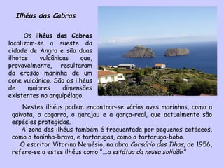 Ilhéus das Cabras Os  ilhéus das Cabras  localizam-se a sueste da cidade de Angra e são duas ilhotas vulcânicas que, provavelmente, resultaram da erosão marinha de um cone vulcânico. São os ilhéus de maiores dimensões existentes no arquipélago.  Nestes ilhéus podem encontrar-se várias aves marinhas, como a gaivota, o cagarro, o garajau e a garça-real, que actualmente são espécies protegidas. A zona dos ilhéus também é frequentada por pequenos cetáceos, como a toninha-brava, e tartarugas, como a tartaruga-boba.  O escritor Vitorino Nemésio, na obra  Corsário das Ilhas , de 1956, refere-se a estes ilhéus como " ...a estátua da nossa solidão. " 