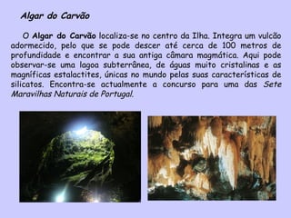 Algar do Carvão O  Algar do Carvão  localiza-se no centro da Ilha. Integra um vulcão adormecido, pelo que se pode descer até cerca de 100 metros de profundidade e encontrar a sua antiga câmara magmática. Aqui pode observar-se uma lagoa subterrânea, de águas muito cristalinas e as magníficas estalactites, únicas no mundo pelas suas características de silicatos. Encontra-se actualmente a concurso para uma das  Sete Maravilhas Naturais de Portugal . 