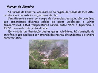 Furnas do Enxofre As Furnas do Enxofre localizam-se na região do vulcão do Pico Alto, um dos mais recentes e majestosos da ilha. Constituem-se como um campo de fumarolas, ou seja, são uma área que compreende diversas saídas de gases vulcânicos, a várias temperaturas. Estas temperaturas variam entre 95ºC à superfície e 130ºC a um metro de profundidade.  Em virtude da libertação destes gases vulcânicos, há formação de enxofre, o que explica a cor amarela das rochas circundantes e o cheiro característico. 