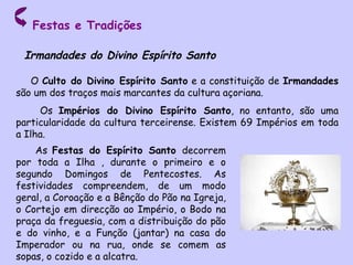 Festas e Tradições O  Culto do Divino Espírito Santo  e a constituição de  Irmandades  são um dos traços mais marcantes da cultura açoriana. Os  Impérios do Divino Espírito Santo , no entanto, são uma particularidade da cultura terceirense. Existem 69 Impérios em toda a Ilha.  Irmandades do Divino Espírito Santo As  Festas do Espírito Santo  decorrem por toda a Ilha , durante o primeiro e o segundo Domingos de Pentecostes. As festividades compreendem, de um modo geral, a Coroação e a Bênção do Pão na Igreja, o Cortejo em direcção ao Império, o Bodo na praça da freguesia, com a distribuição do pão e do vinho, e a Função (jantar) na casa do Imperador ou na rua, onde se comem as sopas, o cozido e a alcatra. 