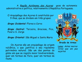 O Arquipélago dos Açores é constituído por 9 ilhas, que se dividem em três grupos: Grupo Ocidental:  Flores e Corvo Grupo Central:  Terceira, Graciosa, Pico, Faial e S. Jorge Grupo Oriental:  São Miguel e Santa Maria  A  Região Autónoma dos Açores   goza de autonomia administrativa e política, relativamente à República Portuguesa. Brasão de Armas Lema :  Antes morrer livres que em paz sujeitos Os Açores são um arquipélago de origem vulcânica, o que justifica o seu riquíssimo património natural. São um dos pontos do globo em que se regista maior biodiversidade, quer em termos de flora, quer em termos de fauna. 