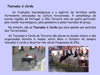 Touradas à Corda As tradições tauromáquicas e o espírito de tertúlias estão fortemente enraizados na cultura terceirense. À semelhança de outras regiões de Portugal, a Ilha Terceira tem um gosto particular pelo mundo tauromáquico, pela ganadaria e pelas touradas de praça. No entanto, são as  Touradas à Corda  que mais apelam aos sentidos dos Terceirenses.  As Touradas à Corda da Terceira são únicas no mundo inteiro e são organizadas durante 6 meses: entre Maio e Outubro há sempre touradas à corda a decorrer nas várias freguesias da Ilha. 