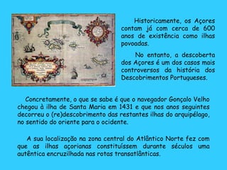 A sua localização na zona central do Atlântico Norte fez com que as ilhas açorianas constituíssem durante séculos uma autêntica encruzilhada nas rotas transatlânticas. Concretamente, o que se sabe é que o navegador Gonçalo Velho chegou à ilha de Santa Maria em 1431 e que nos anos seguintes decorreu o (re)descobrimento das restantes ilhas do arquipélago, no sentido do oriente para o ocidente. Historicamente, os Açores contam já com cerca de 600 anos de existência como ilhas povoadas. No entanto, a descoberta dos Açores é um dos casos mais controversos da história dos Descobrimentos Portugueses.  