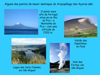 Alguns dos pontos de maior destaque do Arquipélago dos Açores são: O ponto mais alto de Portugal situa-se na ilha do Pico – a Montanha do Pico – com uma altitude de 2352 m.  Lagoa das Sete Cidades, em São Miguel Vale das Furnas, em São Miguel Vulcão dos Capelinhos, no Faial 