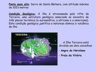 Ponto mais alto : Serra de Santa Bárbara, com altitude máxima de 1023 metros Condição Geológica:  A ilha é atravessada pelo rifte da Terceira, uma estrutura geológica associada ao encontro de três placas tectónica (a euroasiática, a africana e a americana). Esta condição geológica justifica a natureza sísmica e vulcânica da ilha. A Ilha Terceira está dividida em dois concelhos: Angra do Heroísmo Praia da Vitória 