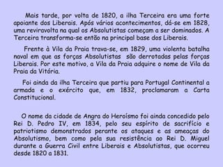 Mais tarde, por volta de 1820, a ilha Terceira era uma forte apoiante dos Liberais. Após vários acontecimentos, dá-se em 1828, uma reviravolta na qual os Absolutistas começam a ser dominados. A Terceira transforma-se então na principal base dos Liberais.  Frente à Vila da Praia trava-se, em 1829, uma violenta batalha naval em que as forças Absolutistas  são derrotadas pelas forças Liberais. Por este motivo, a Vila da Praia adquire o nome de Vila da Praia da Vitória. Foi ainda da ilha Terceira que partiu para Portugal Continental a armada e o exército que, em 1832, proclamaram a Carta Constitucional. O nome da cidade de Angra do Heroísmo foi ainda concedido pelo Rei D. Pedro IV, em 1834, pelo seu espírito de sacrifício e patriotismo demonstrados perante os ataques e as ameaças do Absolutismo, bem como pela sua resistência ao Rei D. Miguel durante a Guerra Civil entre Liberais e Absolutistas, que ocorreu desde 1820 a 1831. 