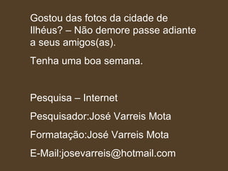Gostou das fotos da cidade de Ilhéus? – Não demore passe adiante a seus amigos(as). Tenha uma boa semana. Pesquisa – Internet Pesquisador:José Varreis Mota Formatação:José Varreis Mota E-Mail:josevarreis@hotmail.com 