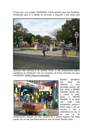 E tudo isso, num simples FACEBOOK. Criado também para esta finalidade,
transferindo para lá o debate do dia-a-dia, e deixando o site oficial para
assuntos mais técnicos e de SUPER VALIA. E não presenciando alguns
secretários se "enrolando" com os munícipes, de forma individual nos seus
FACEBOOK. (FOTO: Praça em Guanambi)
Aqueles secretários
que ainda não
ingeriram a nova
tecnologia gratuita vão
ficar vendo o BONDE
PASSAR. Bonde não,
o mundo é outro,
vendo o METRÔ
PASSAR. E se ainda
tiver visão para
acompanhar, porque o
metrô anda a km por
minutos e não a
centímetros por dia. E
os que já se
modernizaram, briguem por isso, lembrem-se o quanto brigaram nas redes
sociais, por um site, que Ilhéus teima em virar as costas. Pensem nisso.
 