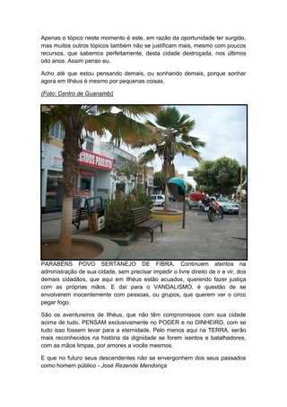 Apenas o tópico neste momento é este, em razão da oportunidade ter surgido,
mas muitos outros tópicos também não se justificam mais, mesmo com poucos
recursos, que sabemos perfeitamente, desta cidade destroçada, nos últimos
oito anos. Assim penso eu.
Acho até que estou pensando demais, ou sonhando demais, porque sonhar
agora em Ilhéus é mesmo por pequenas coisas.
(Foto: Centro de Guanambi)
PARABÉNS POVO SERTANEJO DE FIBRA. Continuem atentos na
administração de sua cidade, sem precisar impedir o livre direito de ir e vir, dos
demais cidadãos, que aqui em Ilhéus estão acuados, querendo fazer justiça
com as próprias mãos. E daí para o VANDALISMO, é questão de se
envolverem inocentemente com pessoas, ou grupos, que querem ver o circo
pegar fogo.
São os aventureiros de Ilhéus, que não têm compromissos com sua cidade
acima de tudo. PENSAM exclusivamente no PODER e no DINHEIRO, com se
tudo isso fossem levar para a eternidade. Pelo menos aqui na TERRA, serão
mais reconhecidos na história da dignidade se forem isentos e batalhadores,
com as mãos limpas, por amores a vocês mesmos.
E que no futuro seus descendentes não se envergonhem dos seus passados
como homem público - José Rezende Mendonça
 