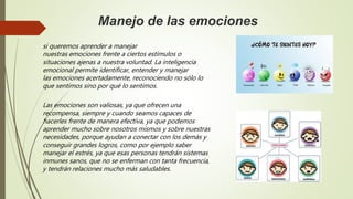 Manejo de las emociones
si queremos aprender a manejar
nuestras emociones frente a ciertos estímulos o
situaciones ajenas a nuestra voluntad. La inteligencia
emocional permite identificar, entender y manejar
las emociones acertadamente, reconociendo no sólo lo
que sentimos sino por qué lo sentimos.
Las emociones son valiosas, ya que ofrecen una
recompensa, siempre y cuando seamos capaces de
hacerles frente de manera efectiva, ya que podemos
aprender mucho sobre nosotros mismos y sobre nuestras
necesidades, porque ayudan a conectar con los demás y
conseguir grandes logros, como por ejemplo saber
manejar el estrés, ya que esas personas tendrán sistemas
inmunes sanos, que no se enferman con tanta frecuencia,
y tendrán relaciones mucho más saludables.
 