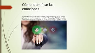 Cómo identificar las
emociones
Para identificar las emociones, lo primero que se ha de
hacer, es conocer lo que se está sintiendo, y elegir entre
cuatro emociones básicas: ira, tristeza, felicidad y
ansiedad.
 