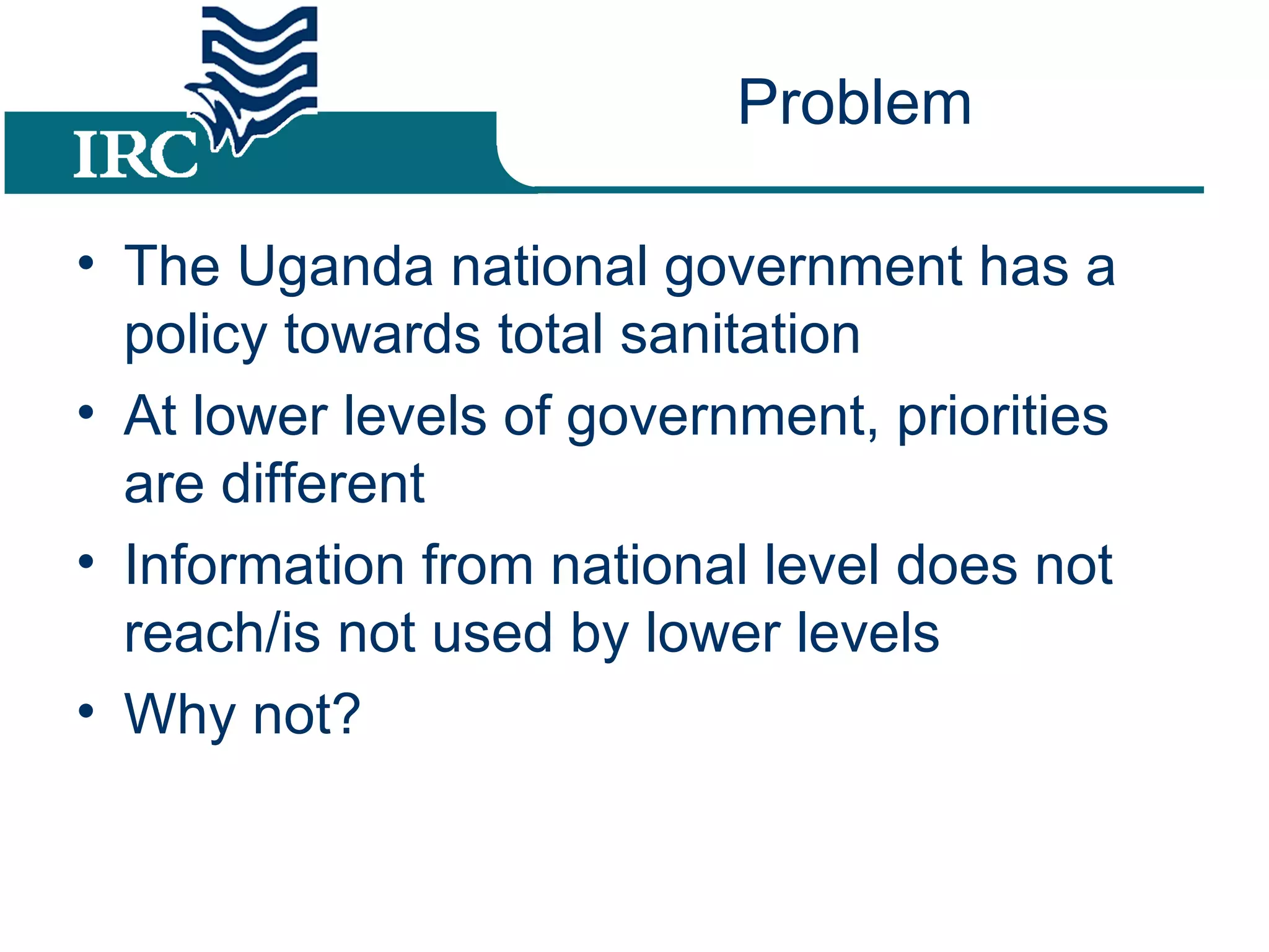 Problem The Uganda national government has a policy towards total sanitation At lower levels of government, priorities are different Information from national level does not reach/is not used by lower levels Why not?