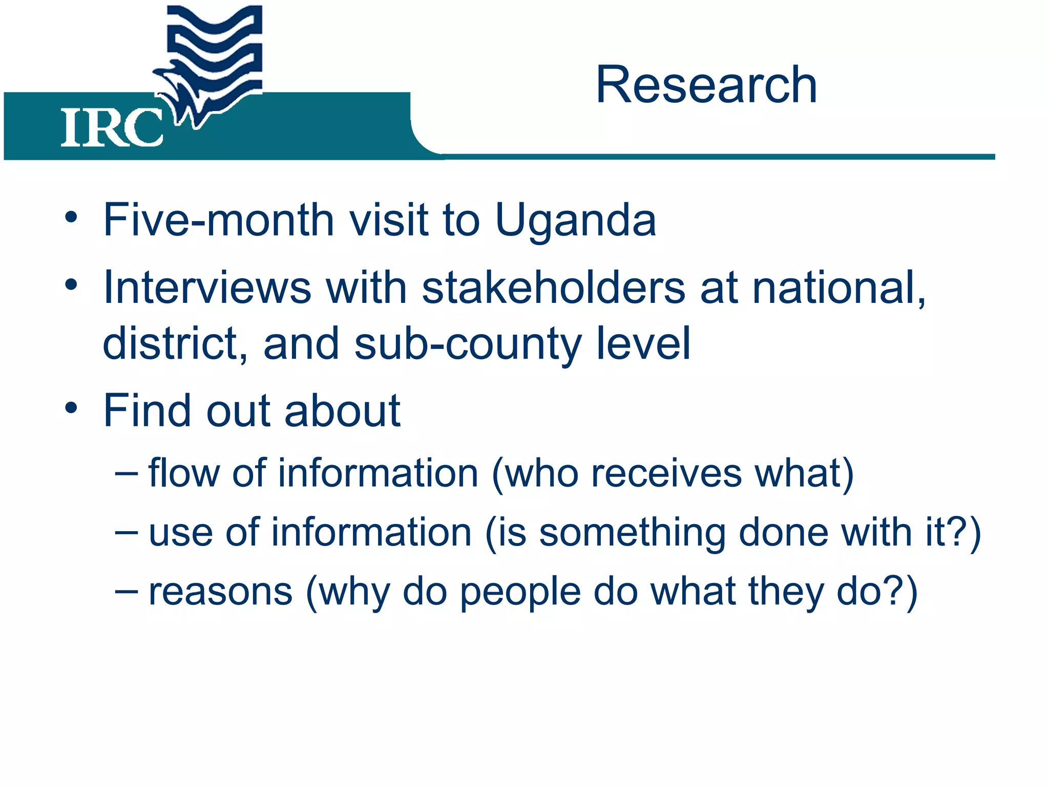 Research Five-month visit to Uganda Interviews with stakeholders at national, district, and sub-county level Find out about flow of information (who receives what) use of information (is something done with it?) reasons (why do people do what they do?)