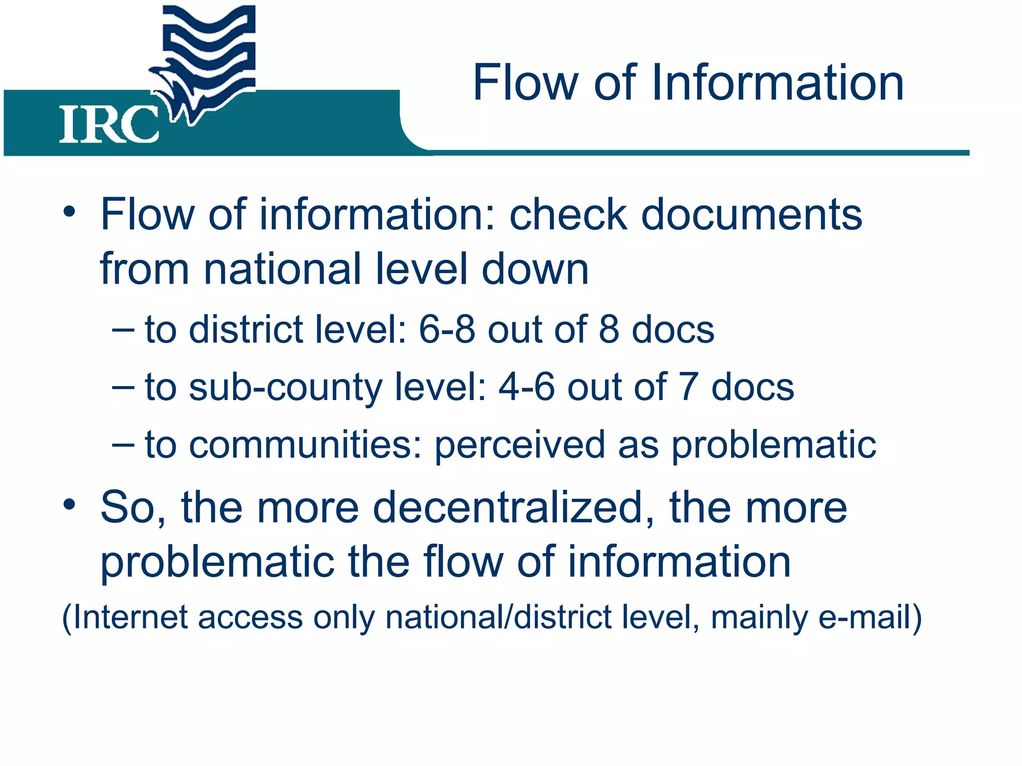Flow of Information Flow of information: check documents from national level down to district level: 6-8 out of 8 docs to sub-county level: 4-6 out of 7 docs to communities: perceived as problematic So, the more decentralized, the more problematic the flow of information (Internet access only national/district level, mainly e-mail)
