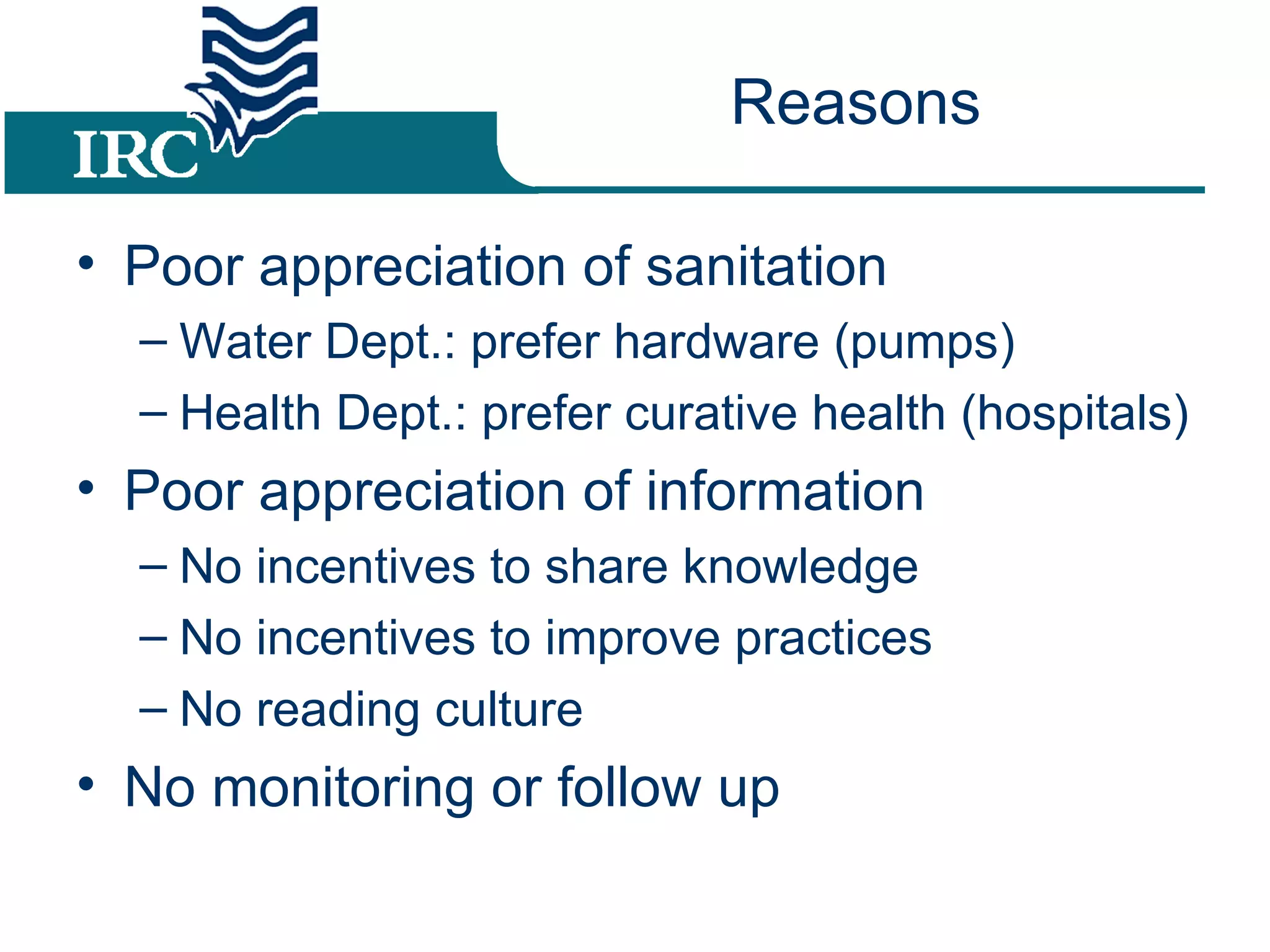 Reasons Poor appreciation of sanitation Water Dept.: prefer hardware (pumps) Health Dept.: prefer curative health (hospitals) Poor appreciation of information No incentives to share knowledge No incentives to improve practices No reading culture No monitoring or follow up