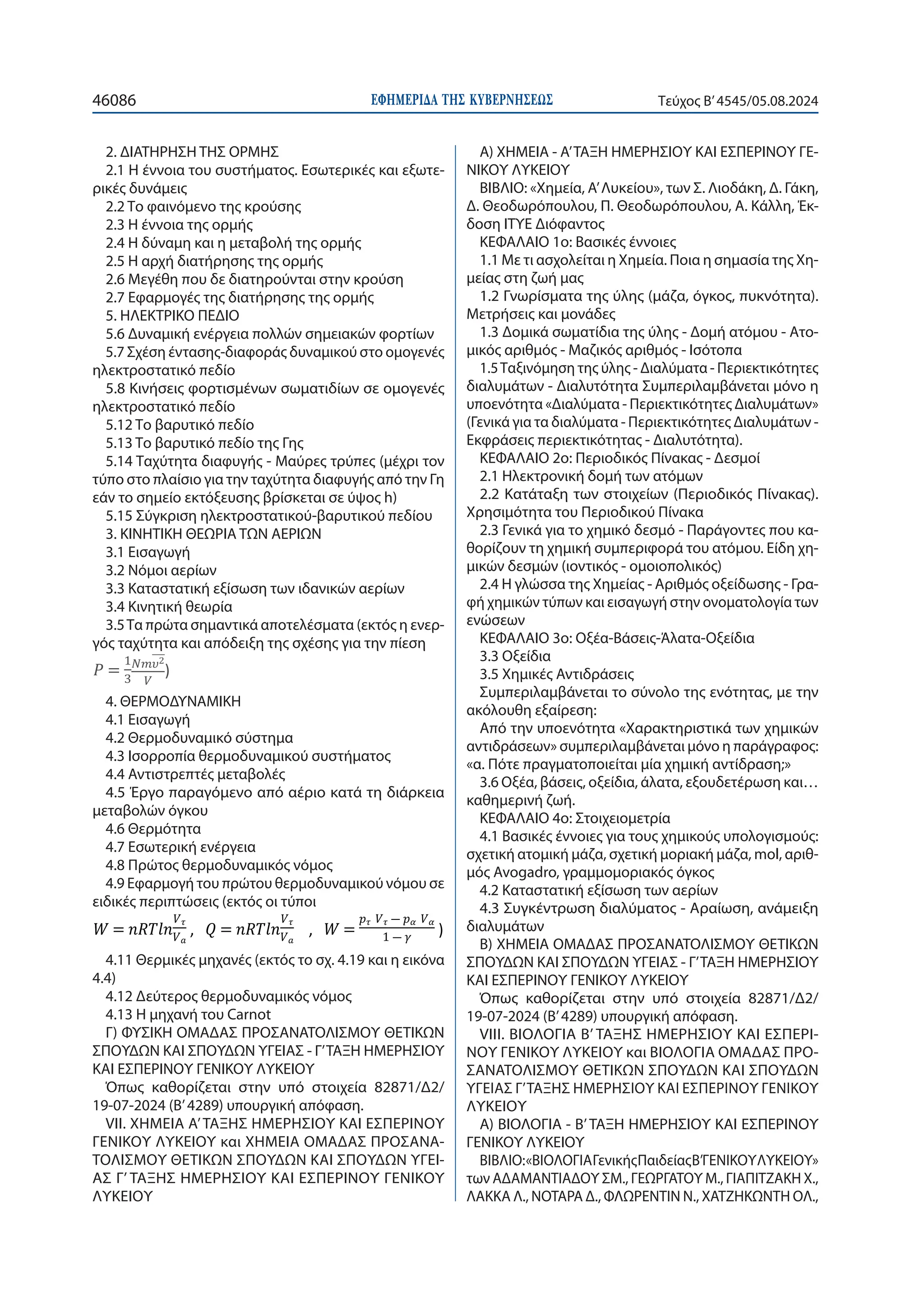 ΕΦΗΜΕΡΙ∆Α TΗΣ ΚΥΒΕΡΝΗΣΕΩΣ
46086 Τεύχος B’4545/05.08.2024
2. ΔΙΑΤΗΡΗΣΗ ΤΗΣ ΟΡΜΗΣ
2.1 Η έννοια του συστήματος. Εσωτερικές και εξωτε-
ρικές δυνάμεις
2.2 Το φαινόμενο της κρούσης
2.3 Η έννοια της ορμής
2.4 Η δύναμη και η μεταβολή της ορμής
2.5 Η αρχή διατήρησης της ορμής
2.6 Μεγέθη που δε διατηρούνται στην κρούση
2.7 Εφαρμογές της διατήρησης της ορμής
5. ΗΛΕΚΤΡΙΚΟ ΠΕΔΙΟ
5.6 Δυναμική ενέργεια πολλών σημειακών φορτίων
5.7 Σχέση έντασης-διαφοράς δυναμικού στο ομογενές
ηλεκτροστατικό πεδίο
5.8 Κινήσεις φορτισμένων σωματιδίων σε ομογενές
ηλεκτροστατικό πεδίο
5.12 Το βαρυτικό πεδίο
5.13 Το βαρυτικό πεδίο της Γης
5.14 Ταχύτητα διαφυγής - Μαύρες τρύπες (μέχρι τον
τύπο στο πλαίσιο για την ταχύτητα διαφυγής από την Γη
εάν το σημείο εκτόξευσης βρίσκεται σε ύψος h)
5.15 Σύγκριση ηλεκτροστατικού-βαρυτικού πεδίου
3. ΚΙΝΗΤΙΚΗ ΘΕΩΡΙΑ ΤΩΝ ΑΕΡΙΩΝ
3.1 Εισαγωγή
3.2 Νόμοι αερίων
3.3 Καταστατική εξίσωση των ιδανικών αερίων
3.4 Κινητική θεωρία
3.5Τα πρώτα σημαντικά αποτελέσματα (εκτός η ενερ-
γός ταχύτητα και απόδειξη της σχέσης για την πίεση
 



)
4. ΘΕΡΜΟΔΥΝΑΜΙΚΗ
4.1 Εισαγωγή
4.2 Θερμοδυναμικό σύστημα
4.3 Ισορροπία θερμοδυναμικού συστήματος
4.4 Αντιστρεπτές μεταβολές
4.5 Έργο παραγόμενο από αέριο κατά τη διάρκεια
μεταβολών όγκου
4.6 Θερμότητα
4.7 Εσωτερική ενέργεια
4.8 Πρώτος θερμοδυναμικός νόμος
4.9 Εφαρμογή του πρώτου θερμοδυναμικού νόμου σε
ειδικές περιπτώσεις (εκτός οι τύποι
 


,   


, 
    
   )
4.11 Θερμικές μηχανές (εκτός το σχ. 4.19 και η εικόνα
4.4)
4.12 Δεύτερος θερμοδυναμικός νόμος
4.13 Η μηχανή του Carnot
Γ) ΦΥΣΙΚΗ ΟΜΑΔΑΣ ΠΡΟΣΑΝΑΤΟΛΙΣΜΟΥ ΘΕΤΙΚΩΝ
ΣΠΟΥΔΩΝ ΚΑΙ ΣΠΟΥΔΩΝ ΥΓΕΙΑΣ - Γ’ΤΑΞΗ ΗΜΕΡΗΣΙΟΥ
ΚΑΙ ΕΣΠΕΡΙΝΟΥ ΓΕΝΙΚΟΥ ΛΥΚΕΙΟΥ
Όπως καθορίζεται στην υπό στοιχεία 82871/Δ2/
19-07-2024 (Β’4289) υπουργική απόφαση.
VII. ΧΗΜΕΙΑ Α’ΤΑΞΗΣ ΗΜΕΡΗΣΙΟΥ ΚΑΙ ΕΣΠΕΡΙΝΟΥ
ΓΕΝΙΚΟΥ ΛΥΚΕΙΟΥ και ΧΗΜΕΙΑ ΟΜΑΔΑΣ ΠΡΟΣΑΝΑ-
ΤΟΛΙΣΜΟΥ ΘΕΤΙΚΩΝ ΣΠΟΥΔΩΝ ΚΑΙ ΣΠΟΥΔΩΝ ΥΓΕΙ-
ΑΣ Γ’ ΤΑΞΗΣ ΗΜΕΡΗΣΙΟΥ ΚΑΙ ΕΣΠΕΡΙΝΟΥ ΓΕΝΙΚΟΥ
ΛΥΚΕΙΟΥ
Α) ΧΗΜΕΙΑ - Α’ΤΑΞΗ ΗΜΕΡΗΣΙΟΥ ΚΑΙ ΕΣΠΕΡΙΝΟΥ ΓΕ-
ΝΙΚΟΥ ΛΥΚΕΙΟΥ
ΒΙΒΛΙΟ: «Χημεία, Α’Λυκείου», των Σ. Λιοδάκη, Δ. Γάκη,
Δ. Θεοδωρόπουλου, Π. Θεοδωρόπουλου, Α. Κάλλη, Έκ-
δοση ΙΤΥΕ Διόφαντος
ΚΕΦΑΛΑΙΟ 1o: Βασικές έννοιες
1.1 Με τι ασχολείται η Χημεία. Ποια η σημασία της Χη-
μείας στη ζωή μας
1.2 Γνωρίσματα της ύλης (μάζα, όγκος, πυκνότητα).
Μετρήσεις και μονάδες
1.3 Δομικά σωματίδια της ύλης - Δομή ατόμου - Ατο-
μικός αριθμός - Μαζικός αριθμός - Ισότοπα
1.5Ταξινόμηση της ύλης - Διαλύματα - Περιεκτικότητες
διαλυμάτων - Διαλυτότητα Συμπεριλαμβάνεται μόνο η
υποενότητα «Διαλύματα - Περιεκτικότητες Διαλυμάτων»
(Γενικά για τα διαλύματα - Περιεκτικότητες Διαλυμάτων -
Εκφράσεις περιεκτικότητας - Διαλυτότητα).
ΚΕΦΑΛΑΙΟ 2o: Περιοδικός Πίνακας - Δεσμοί
2.1 Ηλεκτρονική δομή των ατόμων
2.2 Κατάταξη των στοιχείων (Περιοδικός Πίνακας).
Χρησιμότητα του Περιοδικού Πίνακα
2.3 Γενικά για το χημικό δεσμό - Παράγοντες που κα-
θορίζουν τη χημική συμπεριφορά του ατόμου. Είδη χη-
μικών δεσμών (ιοντικός - ομοιοπολικός)
2.4 Η γλώσσα της Χημείας - Αριθμός οξείδωσης - Γρα-
φή χημικών τύπων και εισαγωγή στην ονοματολογία των
ενώσεων
ΚΕΦΑΛΑΙΟ 3o: Οξέα-Βάσεις-Άλατα-Οξείδια
3.3 Οξείδια
3.5 Χημικές Αντιδράσεις
Συμπεριλαμβάνεται το σύνολο της ενότητας, με την
ακόλουθη εξαίρεση:
Από την υποενότητα «Χαρακτηριστικά των χημικών
αντιδράσεων» συμπεριλαμβάνεται μόνο η παράγραφος:
«α. Πότε πραγματοποιείται μία χημική αντίδραση;»
3.6 Οξέα, βάσεις, οξείδια, άλατα, εξουδετέρωση και…
καθημερινή ζωή.
ΚΕΦΑΛΑΙΟ 4o: Στοιχειομετρία
4.1 Βασικές έννοιες για τους χημικούς υπολογισμούς:
σχετική ατομική μάζα, σχετική μοριακή μάζα, mol, αριθ-
μός Avogadro, γραμμομοριακός όγκος
4.2 Καταστατική εξίσωση των αερίων
4.3 Συγκέντρωση διαλύματος - Αραίωση, ανάμειξη
διαλυμάτων
Β) ΧΗΜΕΙΑ ΟΜΑΔΑΣ ΠΡΟΣΑΝΑΤΟΛΙΣΜΟΥ ΘΕΤΙΚΩΝ
ΣΠΟΥΔΩΝ ΚΑΙ ΣΠΟΥΔΩΝ ΥΓΕΙΑΣ - Γ’ΤΑΞΗ ΗΜΕΡΗΣΙΟΥ
ΚΑΙ ΕΣΠΕΡΙΝΟΥ ΓΕΝΙΚΟΥ ΛΥΚΕΙΟΥ
Όπως καθορίζεται στην υπό στοιχεία 82871/Δ2/
19-07-2024 (Β’4289) υπουργική απόφαση.
VIII. ΒΙΟΛΟΓΙΑ Β’ ΤΑΞΗΣ ΗΜΕΡΗΣΙΟΥ ΚΑΙ ΕΣΠΕΡΙ-
ΝΟΥ ΓΕΝΙΚΟΥ ΛΥΚΕΙΟΥ και ΒΙΟΛΟΓΙΑ ΟΜΑΔΑΣ ΠΡΟ-
ΣΑΝΑΤΟΛΙΣΜΟΥ ΘΕΤΙΚΩΝ ΣΠΟΥΔΩΝ ΚΑΙ ΣΠΟΥΔΩΝ
ΥΓΕΙΑΣ Γ’ΤΑΞΗΣ ΗΜΕΡΗΣΙΟΥ ΚΑΙ ΕΣΠΕΡΙΝΟΥ ΓΕΝΙΚΟΥ
ΛΥΚΕΙΟΥ
Α) ΒΙΟΛΟΓΙΑ - Β’ΤΑΞΗ ΗΜΕΡΗΣΙΟΥ ΚΑΙ ΕΣΠΕΡΙΝΟΥ
ΓΕΝΙΚΟΥ ΛΥΚΕΙΟΥ
ΒΙΒΛΙΟ:«ΒΙΟΛΟΓΙΑΓενικήςΠαιδείαςΒ’ΓΕΝΙΚΟΥΛΥΚΕΙΟΥ»
των ΑΔΑΜΑΝΤΙΑΔΟΥ ΣΜ., ΓΕΩΡΓΑΤΟΥ Μ., ΓΙΑΠΙΤΖΑΚΗ Χ.,
ΛΑΚΚΑ Λ., ΝΟΤΑΡΑ Δ., ΦΛΩΡΕΝΤΙΝ Ν., ΧΑΤΖΗΚΩΝΤΗ ΟΛ.,
 
