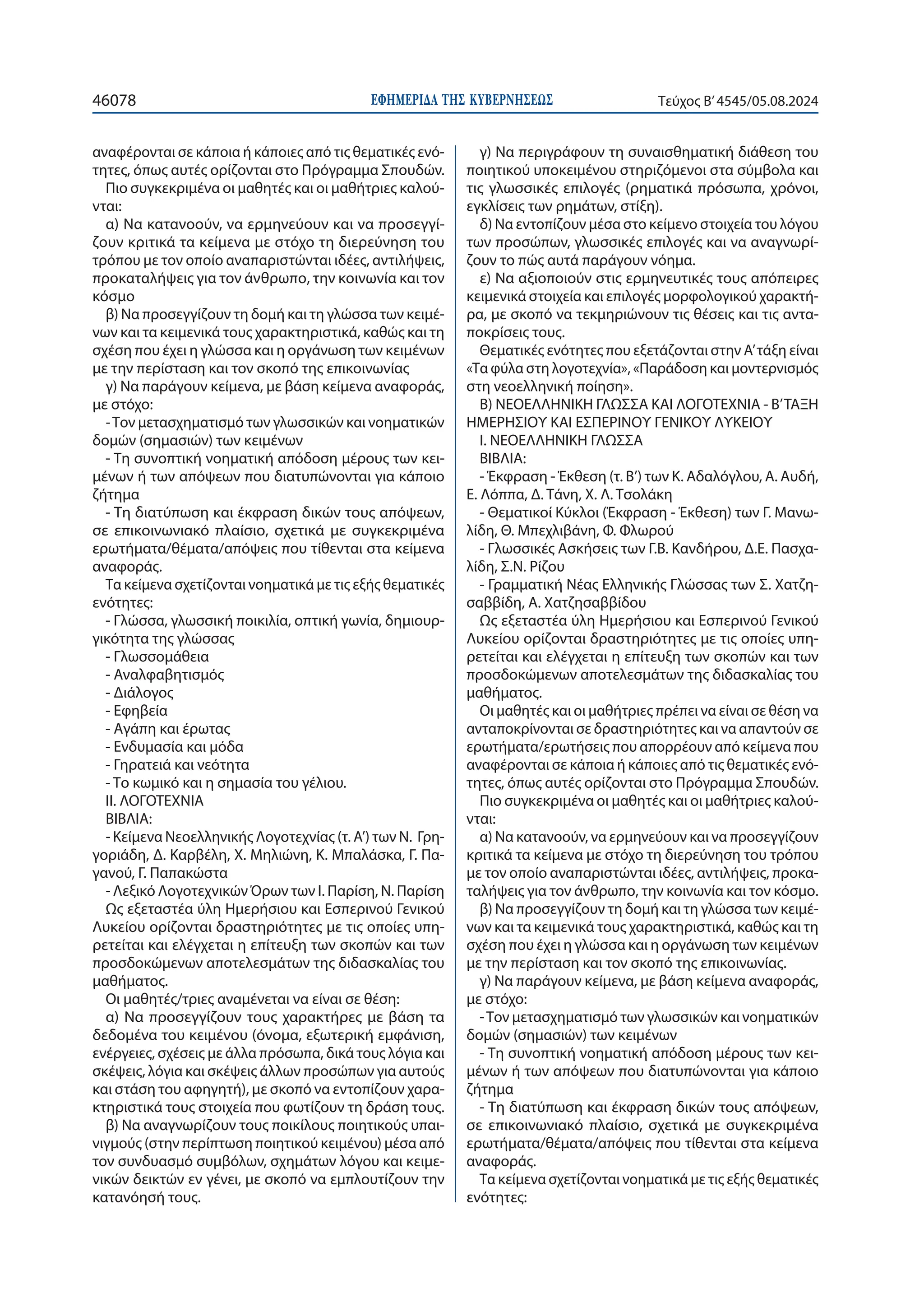 ΕΦΗΜΕΡΙ∆Α TΗΣ ΚΥΒΕΡΝΗΣΕΩΣ
46078 Τεύχος B’4545/05.08.2024
αναφέρονται σε κάποια ή κάποιες από τις θεματικές ενό-
τητες, όπως αυτές ορίζονται στο Πρόγραμμα Σπουδών.
Πιο συγκεκριμένα οι μαθητές και οι μαθήτριες καλού-
νται:
α) Να κατανοούν, να ερμηνεύουν και να προσεγγί-
ζουν κριτικά τα κείμενα με στόχο τη διερεύνηση του
τρόπου με τον οποίο αναπαριστώνται ιδέες, αντιλήψεις,
προκαταλήψεις για τον άνθρωπο, την κοινωνία και τον
κόσμο
β) Να προσεγγίζουν τη δομή και τη γλώσσα των κειμέ-
νων και τα κειμενικά τους χαρακτηριστικά, καθώς και τη
σχέση που έχει η γλώσσα και η οργάνωση των κειμένων
με την περίσταση και τον σκοπό της επικοινωνίας
γ) Να παράγουν κείμενα, με βάση κείμενα αναφοράς,
με στόχο:
-Τον μετασχηματισμό των γλωσσικών και νοηματικών
δομών (σημασιών) των κειμένων
- Τη συνοπτική νοηματική απόδοση μέρους των κει-
μένων ή των απόψεων που διατυπώνονται για κάποιο
ζήτημα
- Τη διατύπωση και έκφραση δικών τους απόψεων,
σε επικοινωνιακό πλαίσιο, σχετικά με συγκεκριμένα
ερωτήματα/θέματα/απόψεις που τίθενται στα κείμενα
αναφοράς.
Τα κείμενα σχετίζονται νοηματικά με τις εξής θεματικές
ενότητες:
- Γλώσσα, γλωσσική ποικιλία, οπτική γωνία, δημιουρ-
γικότητα της γλώσσας
- Γλωσσομάθεια
- Αναλφαβητισμός
- Διάλογος
- Εφηβεία
- Αγάπη και έρωτας
- Ενδυμασία και μόδα
- Γηρατειά και νεότητα
- Το κωμικό και η σημασία του γέλιου.
ΙΙ. ΛΟΓΟΤΕΧΝΙΑ
ΒΙΒΛΙΑ:
- Κείμενα Νεοελληνικής Λογοτεχνίας (τ. Α’) των Ν. Γρη-
γοριάδη, Δ. Καρβέλη, Χ. Μηλιώνη, Κ. Μπαλάσκα, Γ. Πα-
γανού, Γ. Παπακώστα
- Λεξικό Λογοτεχνικών Όρων των Ι. Παρίση, Ν. Παρίση
Ως εξεταστέα ύλη Ημερήσιου και Εσπερινού Γενικού
Λυκείου ορίζονται δραστηριότητες με τις οποίες υπη-
ρετείται και ελέγχεται η επίτευξη των σκοπών και των
προσδοκώμενων αποτελεσμάτων της διδασκαλίας του
μαθήματος.
Οι μαθητές/τριες αναμένεται να είναι σε θέση:
α) Να προσεγγίζουν τους χαρακτήρες με βάση τα
δεδομένα του κειμένου (όνομα, εξωτερική εμφάνιση,
ενέργειες, σχέσεις με άλλα πρόσωπα, δικά τους λόγια και
σκέψεις, λόγια και σκέψεις άλλων προσώπων για αυτούς
και στάση του αφηγητή), με σκοπό να εντοπίζουν χαρα-
κτηριστικά τους στοιχεία που φωτίζουν τη δράση τους.
β) Να αναγνωρίζουν τους ποικίλους ποιητικούς υπαι-
νιγμούς (στην περίπτωση ποιητικού κειμένου) μέσα από
τον συνδυασμό συμβόλων, σχημάτων λόγου και κειμε-
νικών δεικτών εν γένει, με σκοπό να εμπλουτίζουν την
κατανόησή τους.
γ) Να περιγράφουν τη συναισθηματική διάθεση του
ποιητικού υποκειμένου στηριζόμενοι στα σύμβολα και
τις γλωσσικές επιλογές (ρηματικά πρόσωπα, χρόνοι,
εγκλίσεις των ρημάτων, στίξη).
δ) Να εντοπίζουν μέσα στο κείμενο στοιχεία του λόγου
των προσώπων, γλωσσικές επιλογές και να αναγνωρί-
ζουν το πώς αυτά παράγουν νόημα.
ε) Να αξιοποιούν στις ερμηνευτικές τους απόπειρες
κειμενικά στοιχεία και επιλογές μορφολογικού χαρακτή-
ρα, με σκοπό να τεκμηριώνουν τις θέσεις και τις αντα-
ποκρίσεις τους.
Θεματικές ενότητες που εξετάζονται στην Α’τάξη είναι
«Τα φύλα στη λογοτεχνία», «Παράδοση και μοντερνισμός
στη νεοελληνική ποίηση».
Β) ΝΕΟΕΛΛΗΝΙΚΗ ΓΛΩΣΣΑ ΚΑΙ ΛΟΓΟΤΕΧΝΙΑ - Β’ΤΑΞΗ
ΗΜΕΡΗΣΙΟΥ ΚΑΙ ΕΣΠΕΡΙΝΟΥ ΓΕΝΙΚΟΥ ΛΥΚΕΙΟΥ
I. ΝΕOΕΛΛΗΝΙΚΗ ΓΛΩΣΣΑ
ΒΙΒΛΙΑ:
- Έκφραση - Έκθεση (τ. Β’) των Κ. Αδαλόγλου, Α. Αυδή,
Ε. Λόππα, Δ. Τάνη, Χ. Λ. Τσολάκη
- Θεματικοί Κύκλοι (Έκφραση - Έκθεση) των Γ. Μανω-
λίδη, Θ. Μπεχλιβάνη, Φ. Φλωρού
- Γλωσσικές Ασκήσεις των Γ.Β. Κανδήρου, Δ.Ε. Πασχα-
λίδη, Σ.Ν. Ρίζου
- Γραμματική Νέας Ελληνικής Γλώσσας των Σ. Χατζη-
σαββίδη, Α. Χατζησαββίδου
Ως εξεταστέα ύλη Ημερήσιου και Εσπερινού Γενικού
Λυκείου ορίζονται δραστηριότητες με τις οποίες υπη-
ρετείται και ελέγχεται η επίτευξη των σκοπών και των
προσδοκώμενων αποτελεσμάτων της διδασκαλίας του
μαθήματος.
Οι μαθητές και οι μαθήτριες πρέπει να είναι σε θέση να
ανταποκρίνονται σε δραστηριότητες και να απαντούν σε
ερωτήματα/ερωτήσεις που απορρέουν από κείμενα που
αναφέρονται σε κάποια ή κάποιες από τις θεματικές ενό-
τητες, όπως αυτές ορίζονται στο Πρόγραμμα Σπουδών.
Πιο συγκεκριμένα οι μαθητές και οι μαθήτριες καλού-
νται:
α) Να κατανοούν, να ερμηνεύουν και να προσεγγίζουν
κριτικά τα κείμενα με στόχο τη διερεύνηση του τρόπου
με τον οποίο αναπαριστώνται ιδέες, αντιλήψεις, προκα-
ταλήψεις για τον άνθρωπο, την κοινωνία και τον κόσμο.
β) Να προσεγγίζουν τη δομή και τη γλώσσα των κειμέ-
νων και τα κειμενικά τους χαρακτηριστικά, καθώς και τη
σχέση που έχει η γλώσσα και η οργάνωση των κειμένων
με την περίσταση και τον σκοπό της επικοινωνίας.
γ) Να παράγουν κείμενα, με βάση κείμενα αναφοράς,
με στόχο:
-Τον μετασχηματισμό των γλωσσικών και νοηματικών
δομών (σημασιών) των κειμένων
- Τη συνοπτική νοηματική απόδοση μέρους των κει-
μένων ή των απόψεων που διατυπώνονται για κάποιο
ζήτημα
- Τη διατύπωση και έκφραση δικών τους απόψεων,
σε επικοινωνιακό πλαίσιο, σχετικά με συγκεκριμένα
ερωτήματα/θέματα/απόψεις που τίθενται στα κείμενα
αναφοράς.
Τα κείμενα σχετίζονται νοηματικά με τις εξής θεματικές
ενότητες:
 