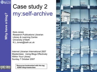 Case study 2 my:self-archive Kara Jones Research Publications Librarian Library & Learning Centre University of Bath [email_address] Internet Librarian International 2007 Masterclass:  Using Blogs Effectively  Within Your Library Sunday 7 October 2007 Resources bookmarked with this tag:  ili2007-blog-masterclass Why have a blog? 