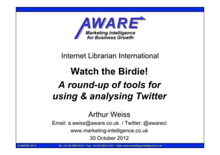 Internet Librarian International

                   Watch the Birdie!
                A round-up of tools for
               using & analysing Twitter
                                         Arthur Weiss
               Email: a.weiss@aware.co.uk / Twitter: @awareci
                       www.marketing-intelligence.co.uk
                              30 October 2012                                                            1

© AWARE 2012     Tel: +44 20 8954 9121 • Fax: +44 20 8954 2102 • Web: www.marketing-intelligence.co.uk
 